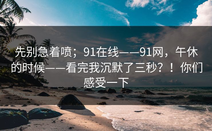 先别急着喷；91在线——91网，午休的时候——看完我沉默了三秒？！你们感受一下  第1张