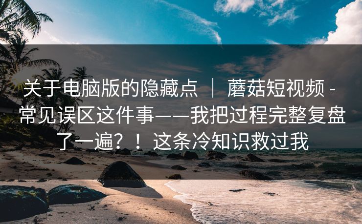 关于电脑版的隐藏点 ｜ 蘑菇短视频 - 常见误区这件事——我把过程完整复盘了一遍？！这条冷知识救过我  第1张