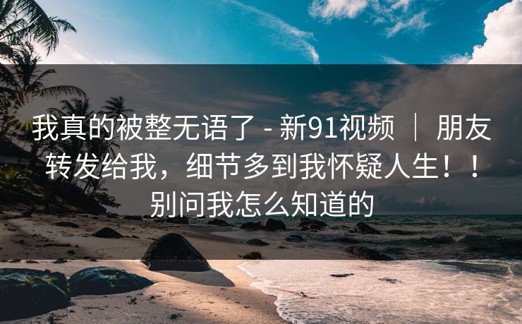 我真的被整无语了 - 新91视频 ｜ 朋友转发给我，细节多到我怀疑人生！！别问我怎么知道的  第1张