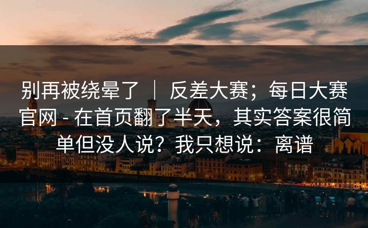 别再被绕晕了 | 反差大赛;每日大赛官网 - 在首页翻了半天,其实答案很简单但没人说?我只想说:离谱 第1张 别再被绕晕了 | 反差大赛;每日大赛官网 - 在首页翻了半天,其实答案很简单但没人说?我只想说:离谱 第1张