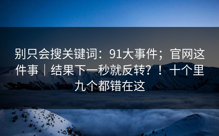 别只会搜关键词：91大事件；官网这件事｜结果下一秒就反转？！十个里九个都错在这  第1张