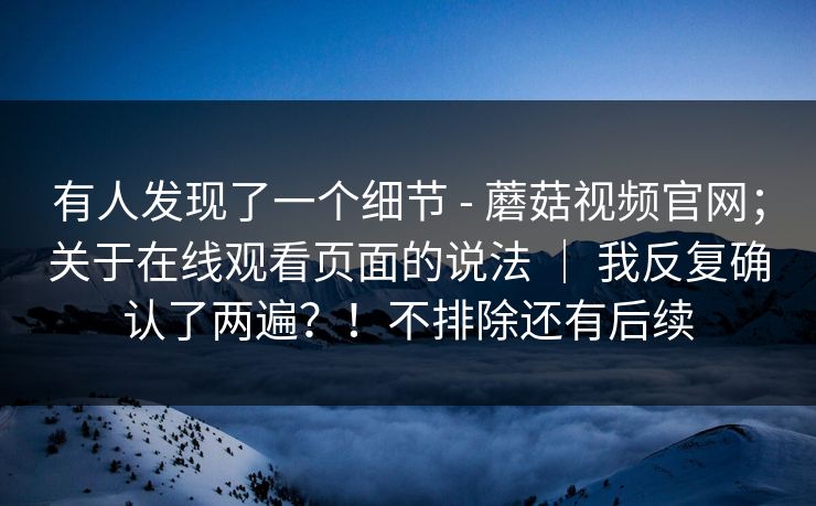有人发现了一个细节 - 蘑菇视频官网；关于在线观看页面的说法 ｜ 我反复确认了两遍？！不排除还有后续  第1张