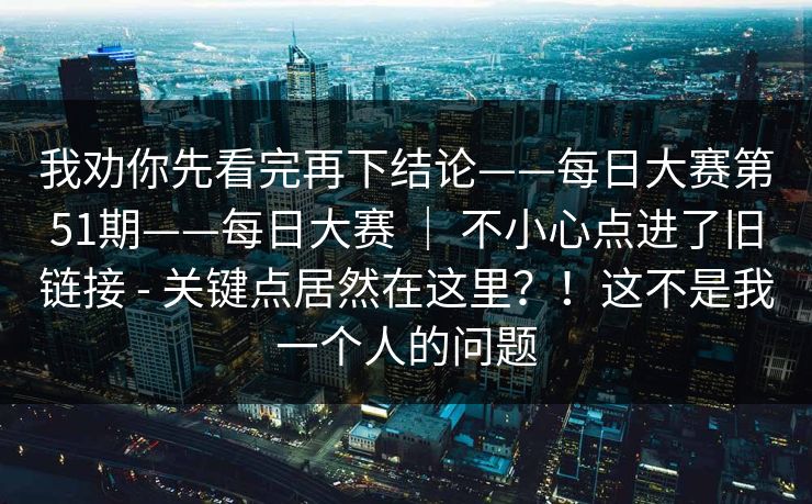 我劝你先看完再下结论——每日大赛第51期——每日大赛 ｜ 不小心点进了旧链接 - 关键点居然在这里？！这不是我一个人的问题  第1张
