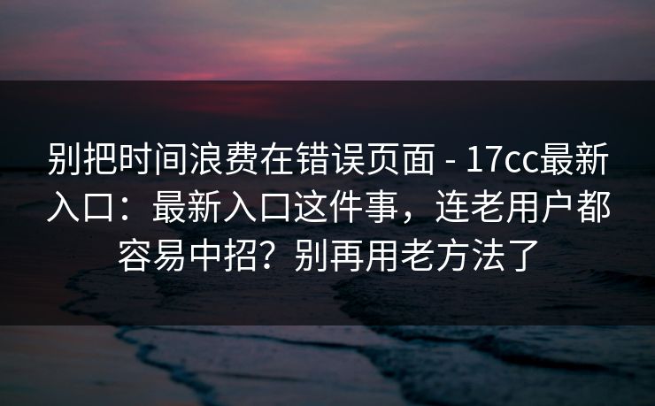 别把时间浪费在错误页面 - 17cc最新入口：最新入口这件事，连老用户都容易中招？别再用老方法了  第1张