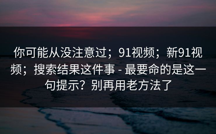 你可能从没注意过；91视频；新91视频；搜索结果这件事 - 最要命的是这一句提示？别再用老方法了  第1张