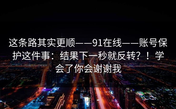这条路其实更顺——91在线——账号保护这件事:结果下一秒就反转?!学会了你会谢谢我 第1张 这条路其实更顺——91在线——账号保护这件事:结果下一秒就反转?!学会了你会谢谢我 第1张