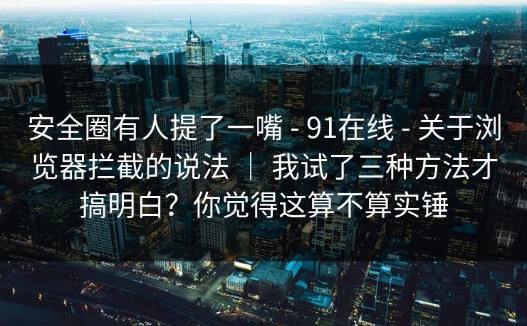 安全圈有人提了一嘴 - 91在线 关于浏览器拦截的说法 ｜ 我试了三种方法才搞明白？你觉得这算不算实锤  第1张