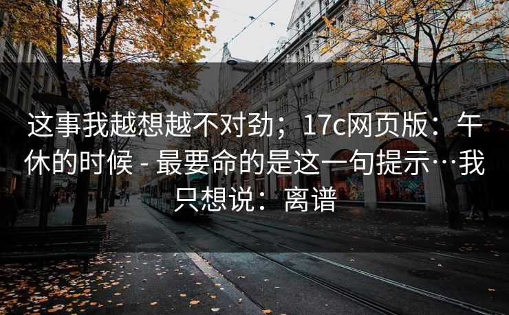 这事我越想越不对劲;17c网页版:午休的时候 - 最要命的是这一句提示…我只想说:离谱 第1张 这事我越想越不对劲;17c网页版:午休的时候 - 最要命的是这一句提示…我只想说:离谱 第1张