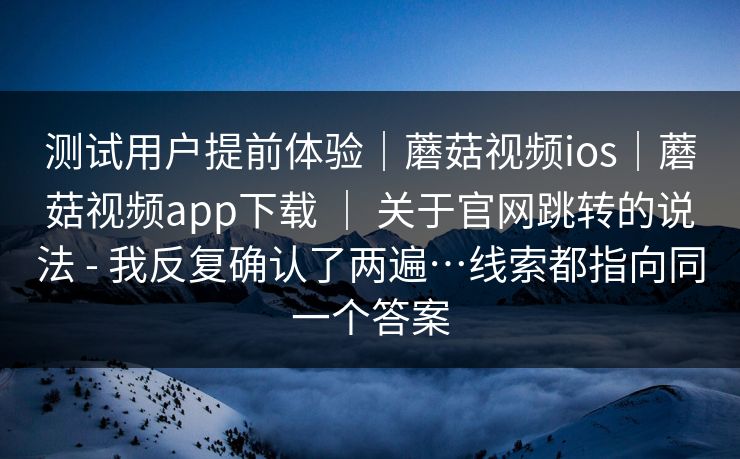 测试用户提前体验｜蘑菇视频ios｜蘑菇视频app下载 ｜ 关于官网跳转的说法 - 我反复确认了两遍…线索都指向同一个答案  第1张