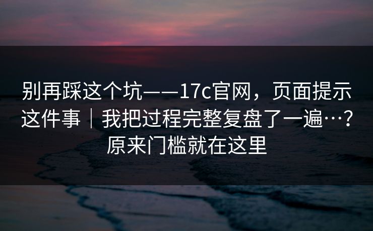 别再踩这个坑——17c官网，页面提示这件事｜我把过程完整复盘了一遍…？原来门槛就在这里  第1张