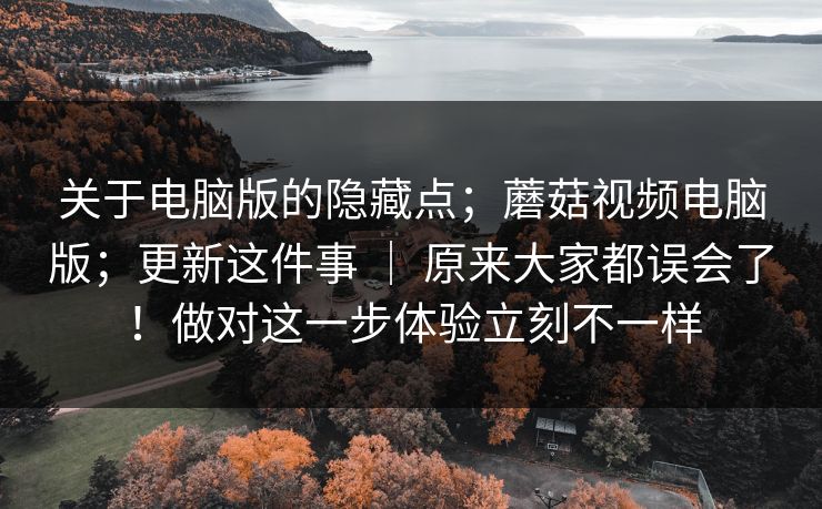 关于电脑版的隐藏点；蘑菇视频电脑版；更新这件事 ｜ 原来大家都误会了！做对这一步体验立刻不一样  第1张