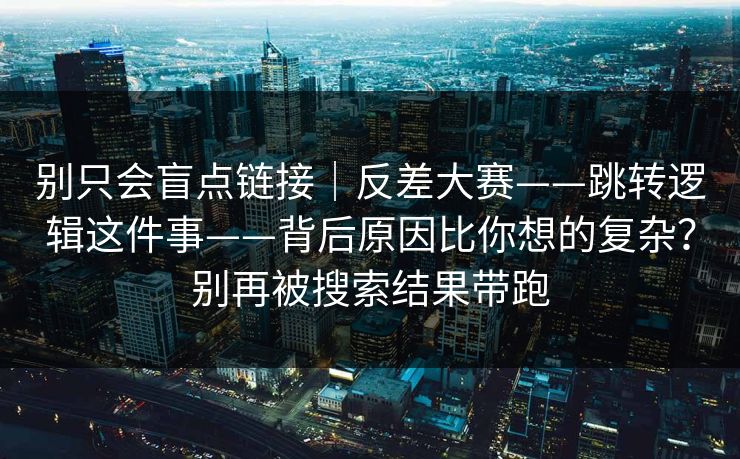 别只会盲点链接｜反差大赛——跳转逻辑这件事——背后原因比你想的复杂？别再被搜索结果带跑  第1张