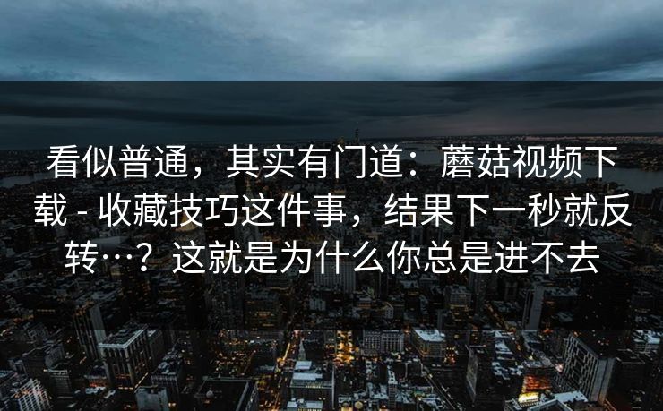 看似普通，其实有门道：蘑菇视频下载 - 收藏技巧这件事，结果下一秒就反转…？这就是为什么你总是进不去  第1张
