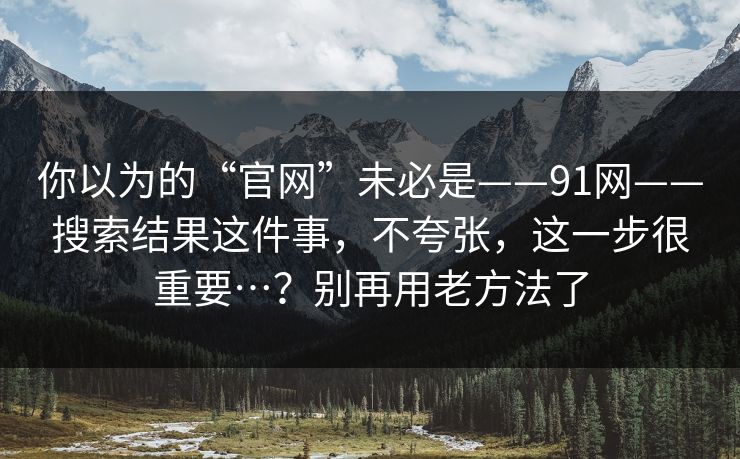 你以为的“官网”未必是——91网——搜索结果这件事,不夸张,这一步很重要…?别再用老方法了 第1张 你以为的“官网”未必是——91网——搜索结果这件事,不夸张,这一步很重要…?别再用老方法了 第1张