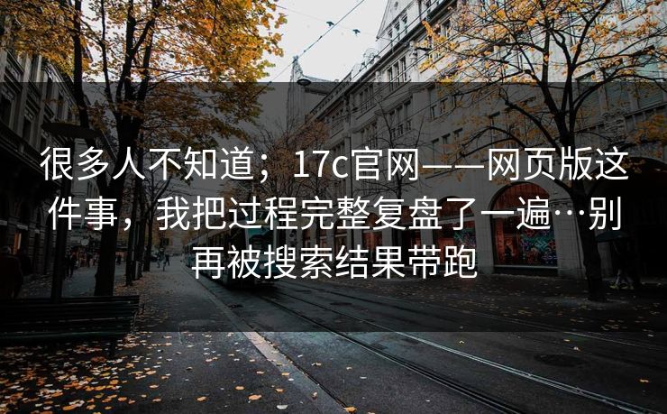 很多人不知道；17c官网——网页版这件事，我把过程完整复盘了一遍…别再被搜索结果带跑  第1张