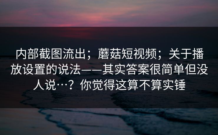 内部截图流出；蘑菇短视频；关于播放设置的说法——其实答案很简单但没人说…？你觉得这算不算实锤