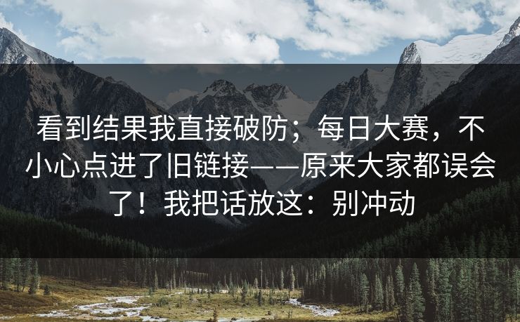 看到结果我直接破防；每日大赛，不小心点进了旧链接——原来大家都误会了！我把话放这：别冲动  第1张