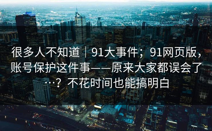 很多人不知道｜91大事件；91网页版，账号保护这件事——原来大家都误会了…？不花时间也能搞明白  第1张