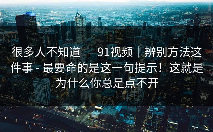 很多人不知道 ｜ 91视频｜辨别方法这件事 - 最要命的是这一句提示！这就是为什么你总是点不开