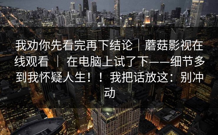 我劝你先看完再下结论｜蘑菇影视在线观看 ｜ 在电脑上试了下——细节多到我怀疑人生！！我把话放这：别冲动  第1张