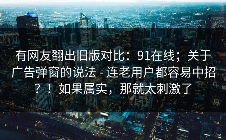 有网友翻出旧版对比：91在线；关于广告弹窗的说法 - 连老用户都容易中招？！如果属实，那就太刺激了  第1张