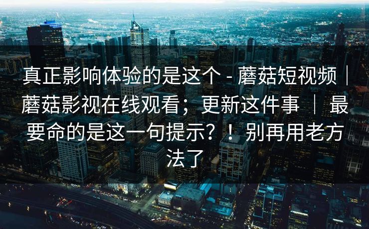 真正影响体验的是这个 - 蘑菇短视频|蘑菇影视在线观看;更新这件事 | 最要命的是这一句提示?!别再用老方法了 第1张 真正影响体验的是这个 - 蘑菇短视频|蘑菇影视在线观看;更新这件事 | 最要命的是这一句提示?!别再用老方法了 第1张