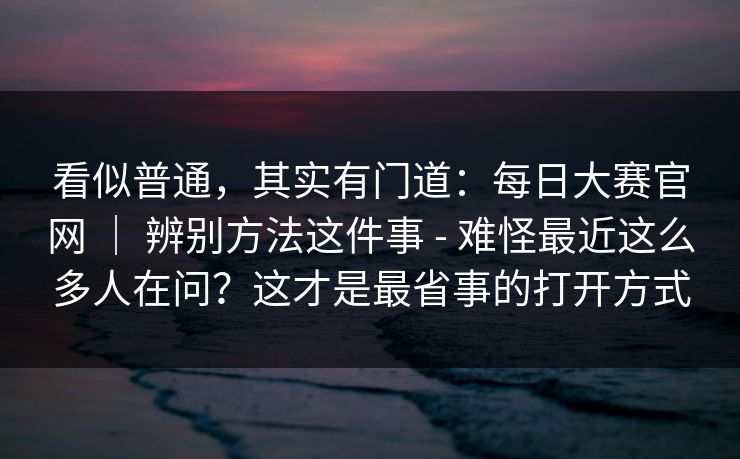 看似普通，其实有门道：每日大赛官网 ｜ 辨别方法这件事 - 难怪最近这么多人在问？这才是最省事的打开方式  第1张