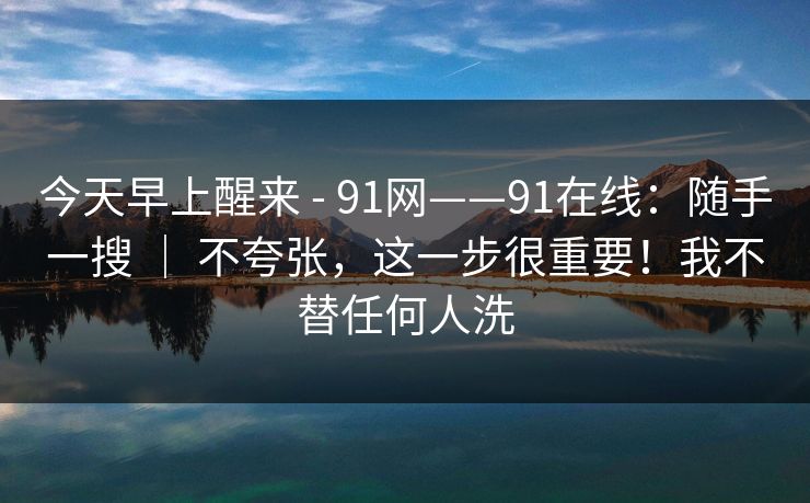 今天早上醒来 - 91网——91在线:随手一搜 | 不夸张,这一步很重要!我不替任何人洗 第1张 今天早上醒来 - 91网——91在线:随手一搜 | 不夸张,这一步很重要!我不替任何人洗 第1张