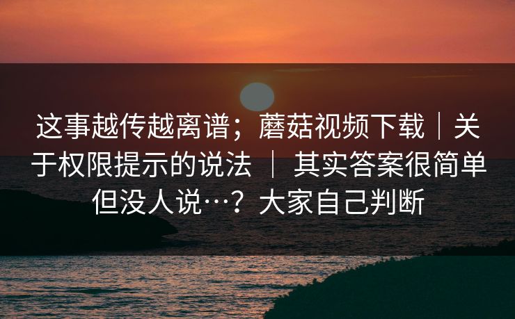 这事越传越离谱;蘑菇视频下载|关于权限提示的说法 | 其实答案很简单但没人说…?大家自己判断 第1张 这事越传越离谱;蘑菇视频下载|关于权限提示的说法 | 其实答案很简单但没人说…?大家自己判断 第1张