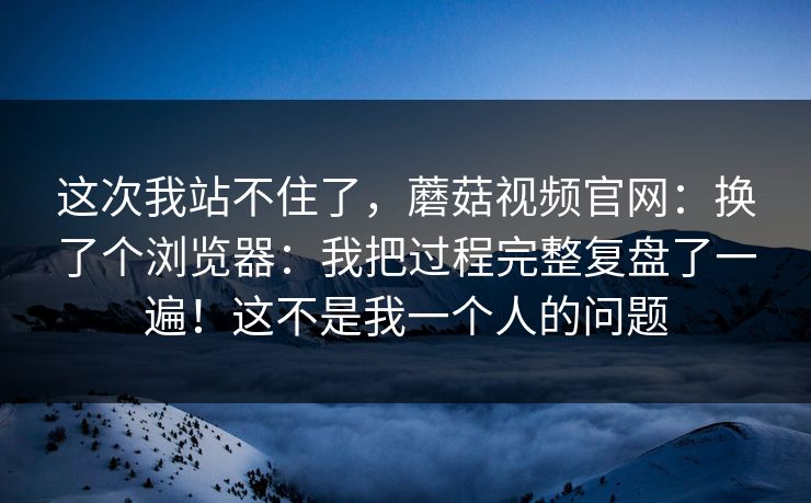 这次我站不住了,蘑菇视频官网:换了个浏览器:我把过程完整复盘了一遍!这不是我一个人的问题 第1张 这次我站不住了,蘑菇视频官网:换了个浏览器:我把过程完整复盘了一遍!这不是我一个人的问题 第1张