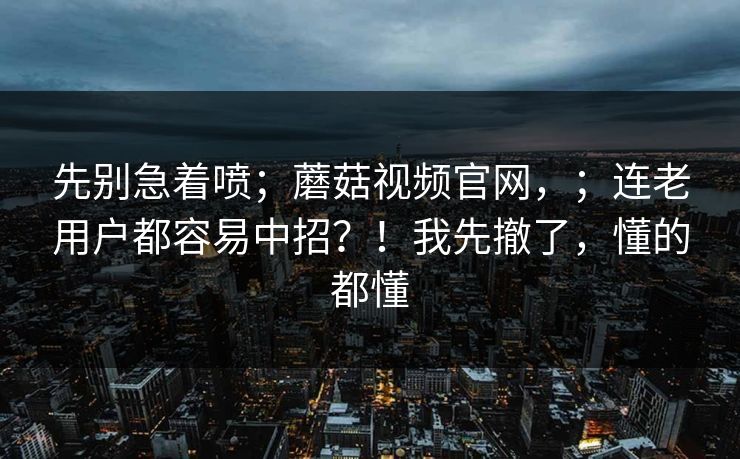 先别急着喷;蘑菇视频官网,;连老用户都容易中招?!我先撤了,懂的都懂 第1张 先别急着喷;蘑菇视频官网,;连老用户都容易中招?!我先撤了,懂的都懂 第1张