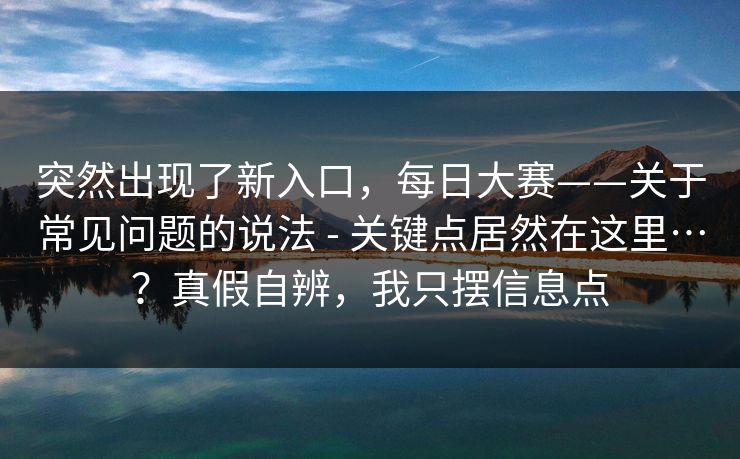 突然出现了新入口,每日大赛——关于常见问题的说法 - 关键点居然在这里…?真假自辨,我只摆信息点 第1张 突然出现了新入口,每日大赛——关于常见问题的说法 - 关键点居然在这里…?真假自辨,我只摆信息点 第1张