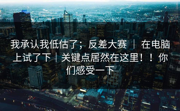 我承认我低估了；反差大赛 ｜ 在电脑上试了下｜关键点居然在这里！！你们感受一下