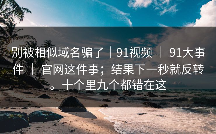 别被相似域名骗了｜91视频 ｜ 91大事件 ｜ 官网这件事；结果下一秒就反转。十个里九个都错在这