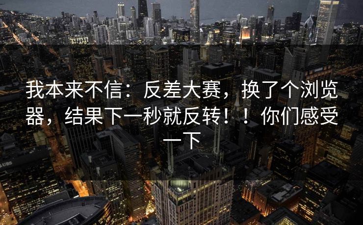 我本来不信：反差大赛，换了个浏览器，结果下一秒就反转！！你们感受一下
