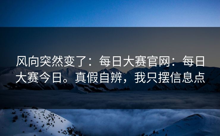 风向突然变了：每日大赛官网：每日大赛今日。真假自辨，我只摆信息点
