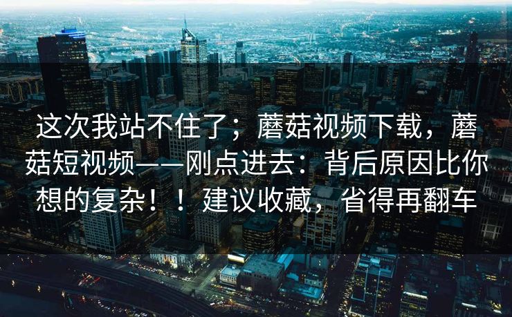 这次我站不住了;蘑菇视频下载,蘑菇短视频——刚点进去:背后原因比你想的复杂!!建议收藏,省得再翻车 第1张 这次我站不住了;蘑菇视频下载,蘑菇短视频——刚点进去:背后原因比你想的复杂!!建议收藏,省得再翻车 第1张