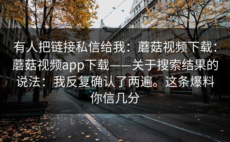 有人把链接私信给我：蘑菇视频下载：蘑菇视频app下载——关于搜索结果的说法：我反复确认了两遍。这条爆料你信几分  第1张