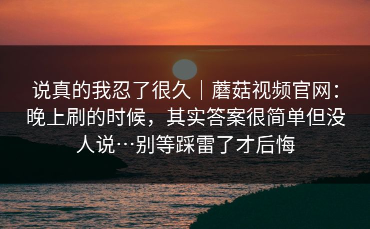 说真的我忍了很久|蘑菇视频官网:晚上刷的时候,其实答案很简单但没人说…别等踩雷了才后悔 第1张 说真的我忍了很久|蘑菇视频官网:晚上刷的时候,其实答案很简单但没人说…别等踩雷了才后悔 第1张