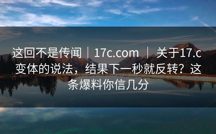 这回不是传闻|17c.com | 关于17.c 变体的说法,结果下一秒就反转?这条爆料你信几分 第1张 这回不是传闻|17c.com | 关于17.c 变体的说法,结果下一秒就反转?这条爆料你信几分 第1张