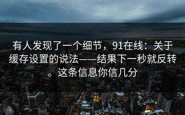 有人发现了一个细节,91在线:关于缓存设置的说法——结果下一秒就反转。这条信息你信几分 第1张 有人发现了一个细节,91在线:关于缓存设置的说法——结果下一秒就反转。这条信息你信几分 第1张