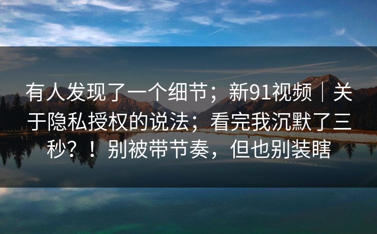 有人发现了一个细节;新91视频|关于隐私授权的说法;看完我沉默了三秒?!别被带节奏,但也别装瞎 第1张 有人发现了一个细节;新91视频|关于隐私授权的说法;看完我沉默了三秒?!别被带节奏,但也别装瞎 第1张