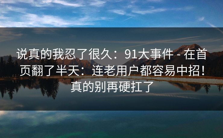 说真的我忍了很久:91大事件 - 在首页翻了半天:连老用户都容易中招!真的别再硬扛了 第1张 说真的我忍了很久:91大事件 - 在首页翻了半天:连老用户都容易中招!真的别再硬扛了 第1张