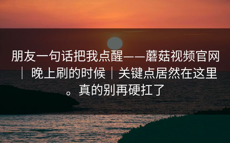朋友一句话把我点醒——蘑菇视频官网 ｜ 晚上刷的时候｜关键点居然在这里。真的别再硬扛了  第1张