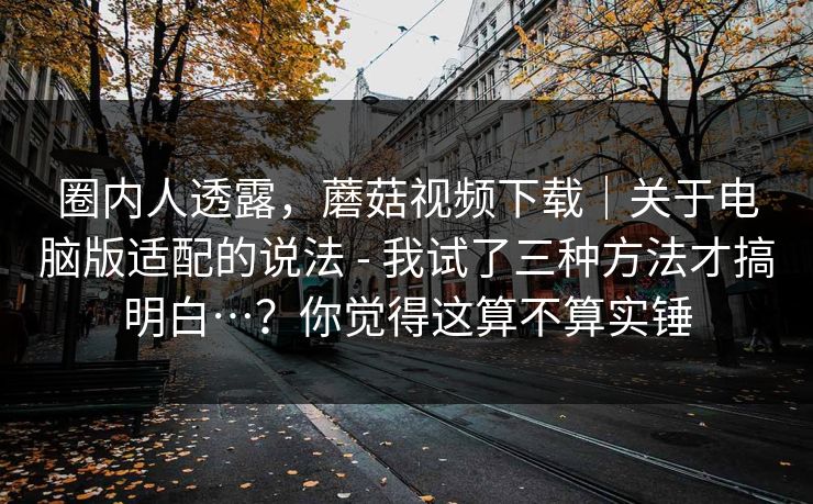 圈内人透露，蘑菇视频下载｜关于电脑版适配的说法 - 我试了三种方法才搞明白…？你觉得这算不算实锤
