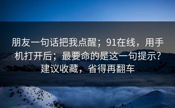 朋友一句话把我点醒；91在线，用手机打开后；最要命的是这一句提示？建议收藏，省得再翻车