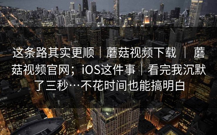 这条路其实更顺｜蘑菇视频下载 ｜ 蘑菇视频官网；iOS这件事｜看完我沉默了三秒…不花时间也能搞明白