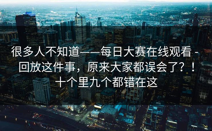 很多人不知道——每日大赛在线观看 - 回放这件事，原来大家都误会了？！十个里九个都错在这  第1张
