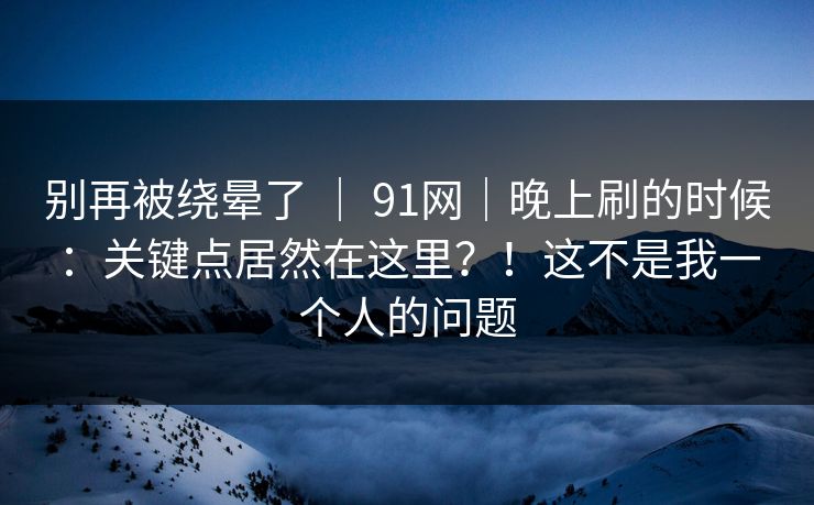 别再被绕晕了 ｜ 91网｜晚上刷的时候：关键点居然在这里？！这不是我一个人的问题
