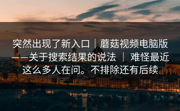 突然出现了新入口｜蘑菇视频电脑版——关于搜索结果的说法 ｜ 难怪最近这么多人在问。不排除还有后续  第1张